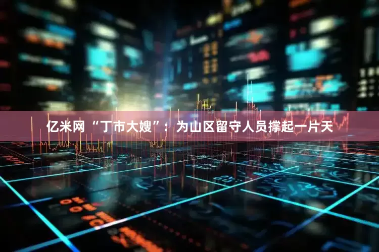 亿米网 “丁市大嫂”：为山区留守人员撑起一片天
