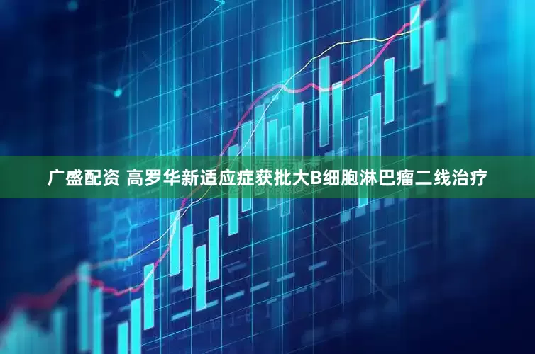 广盛配资 高罗华新适应症获批大B细胞淋巴瘤二线治疗
