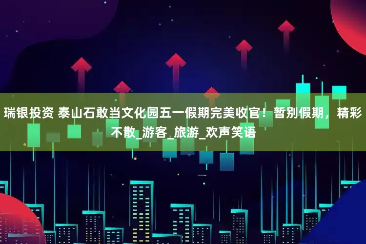 瑞银投资 泰山石敢当文化园五一假期完美收官！暂别假期，精彩不散_游客_旅游_欢声笑语