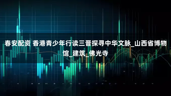 春安配资 香港青少年行读三晋探寻中华文脉_山西省博物馆_建筑_佛光寺