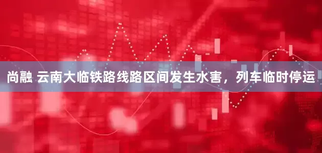 尚融 云南大临铁路线路区间发生水害，列车临时停运