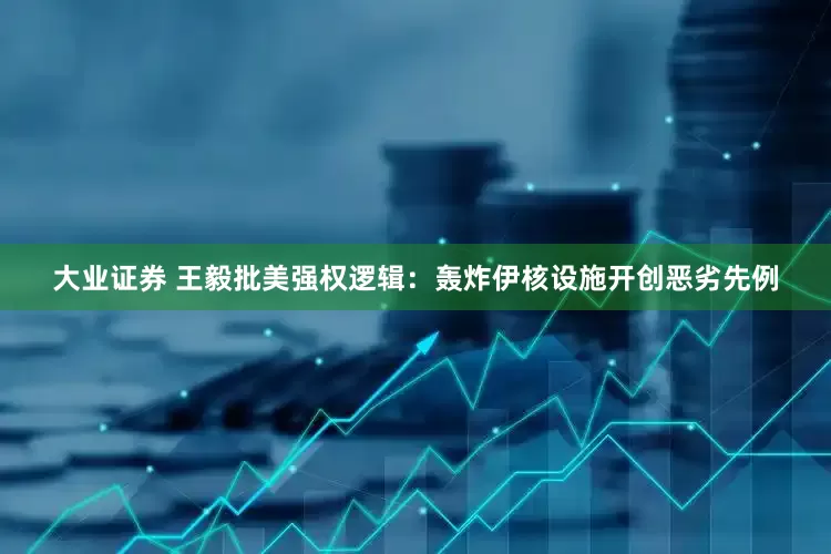 大业证券 王毅批美强权逻辑：轰炸伊核设施开创恶劣先例