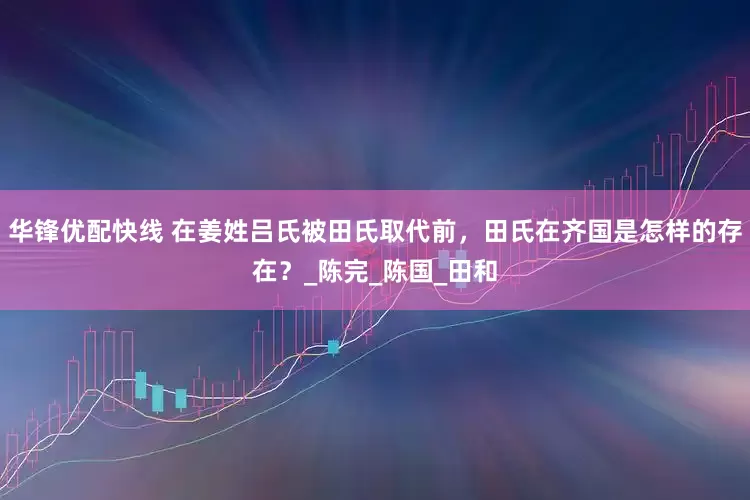 华锋优配快线 在姜姓吕氏被田氏取代前，田氏在齐国是怎样的存在？_陈完_陈国_田和