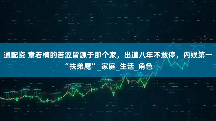 通配资 章若楠的苦涩皆源于那个家，出道八年不敢停，内娱第一“扶弟魔”_家庭_生活_角色
