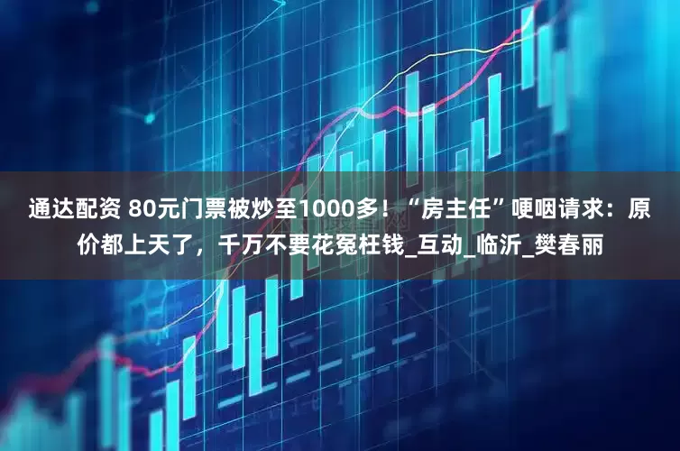 通达配资 80元门票被炒至1000多！“房主任”哽咽请求：原价都上天了，千万不要花冤枉钱_互动_临沂_樊春丽