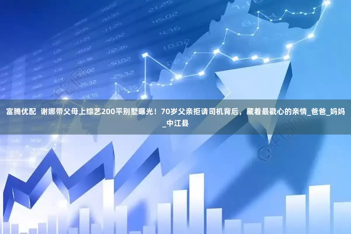 富腾优配  谢娜带父母上综艺200平别墅曝光！70岁父亲拒请司机背后，藏着最戳心的亲情_爸爸_妈妈_中江县