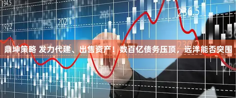 鼎坤策略 发力代建、出售资产！数百亿债务压顶，远洋能否突围