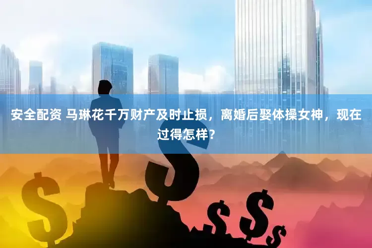 安全配资 马琳花千万财产及时止损，离婚后娶体操女神，现在过得怎样？