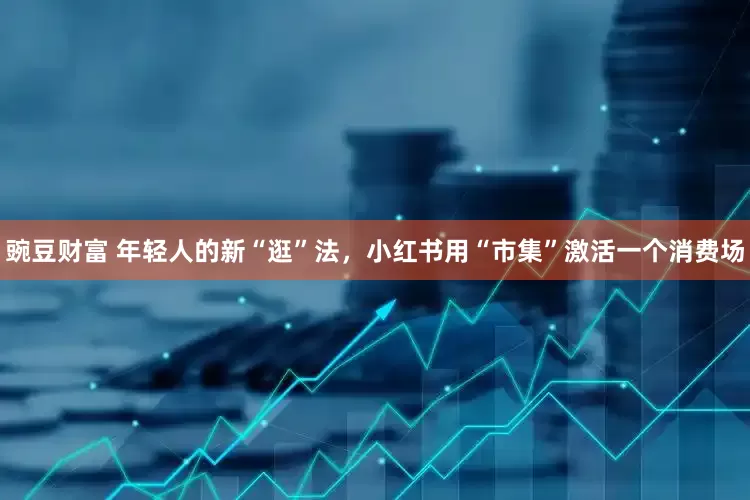豌豆财富 年轻人的新“逛”法，小红书用“市集”激活一个消费场