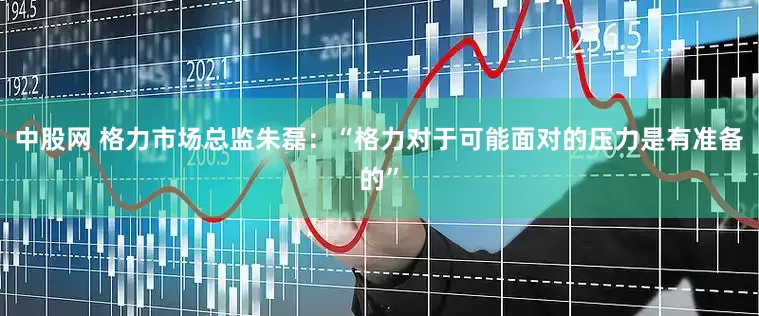 中股网 格力市场总监朱磊：“格力对于可能面对的压力是有准备的”