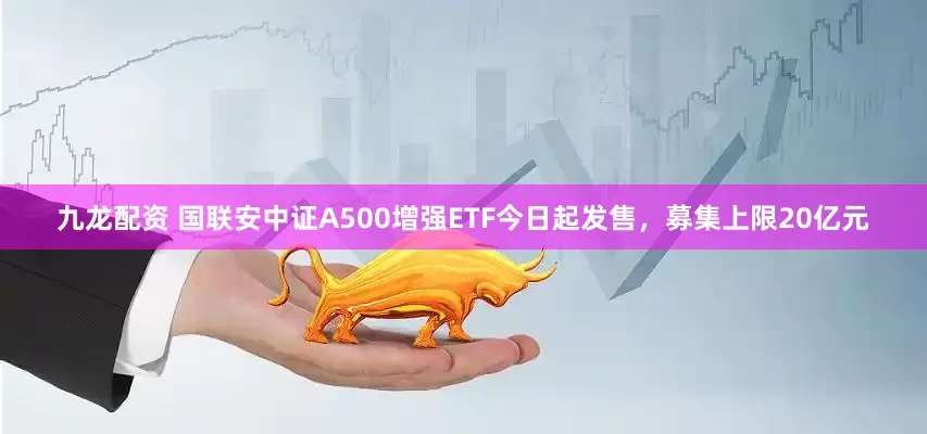 九龙配资 国联安中证A500增强ETF今日起发售，募集上限20亿元