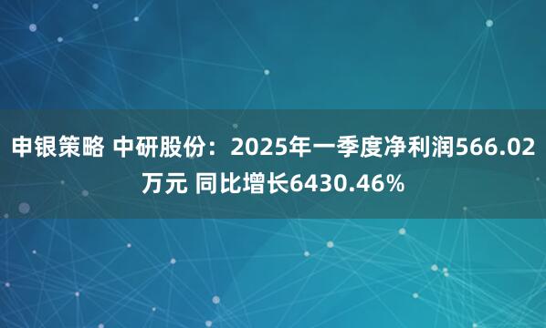 申银策略 中研股份：2025年一季度净利润566.02万元 同比增长6430.46%
