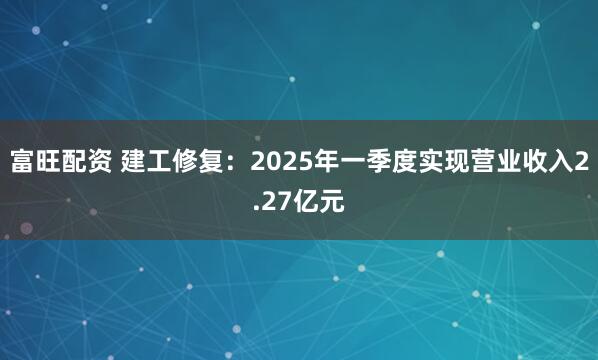 富旺配资 建工修复：2025年一季度实现营业收入2.27亿元