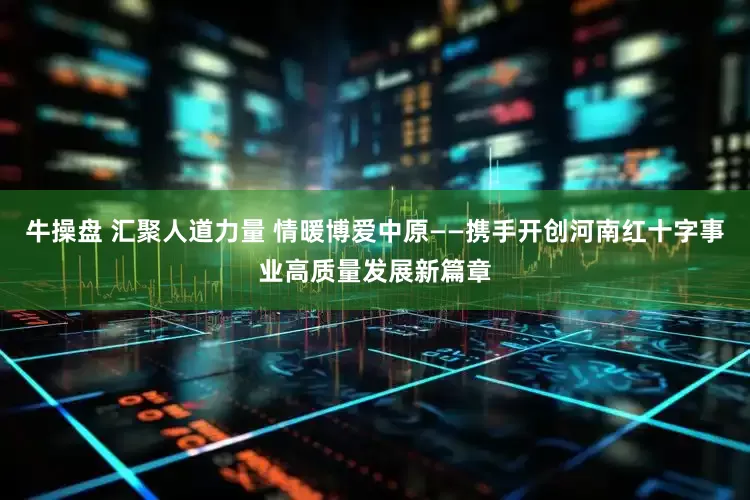 牛操盘 汇聚人道力量 情暖博爱中原——携手开创河南红十字事业高质量发展新篇章
