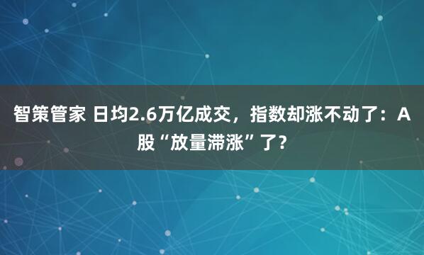 智策管家 日均2.6万亿成交，指数却涨不动了：A股“放量滞涨”了？