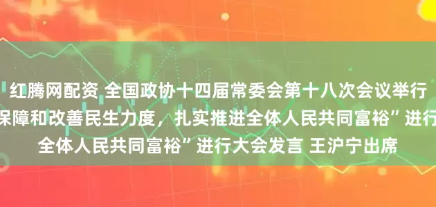 红腾网配资 全国政协十四届常委会第十八次会议举行全体会议 围绕“加大保障和改善民生力度，扎实推进全体人民共同富裕”进行大会发言 王沪宁出席