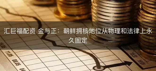 汇巨福配资 金与正：朝鲜拥核地位从物理和法律上永久固定